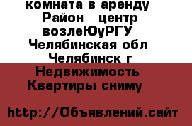 комната в аренду › Район ­ центр. возлеЮуРГУ - Челябинская обл., Челябинск г. Недвижимость » Квартиры сниму   